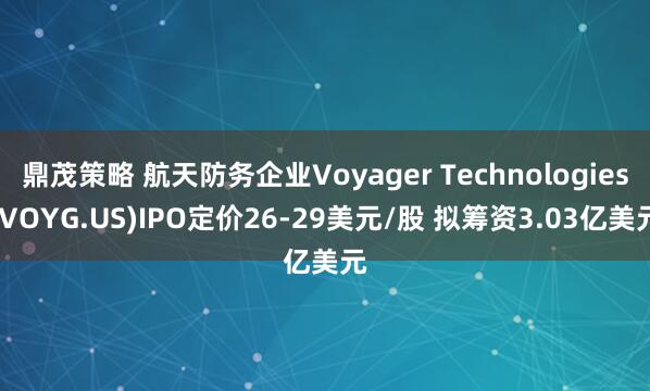 鼎茂策略 航天防务企业Voyager Technologies(VOYG.US)IPO定价26-29美元/股 拟筹资3.03亿美元
