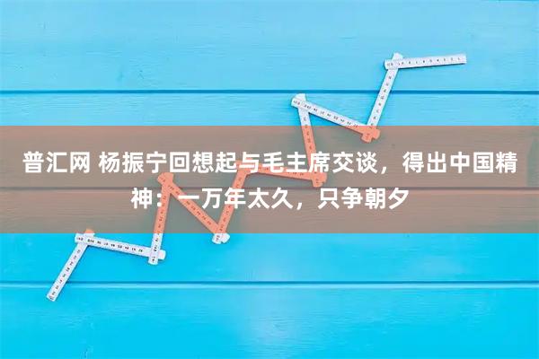 普汇网 杨振宁回想起与毛主席交谈，得出中国精神：一万年太久，只争朝夕