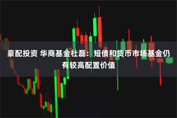 豪配投资 华商基金杜磊:短债和货币市场基金仍有较高配置价值