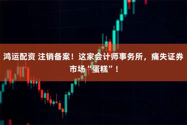 鸿运配资 注销备案！这家会计师事务所，痛失证券市场“蛋糕”！