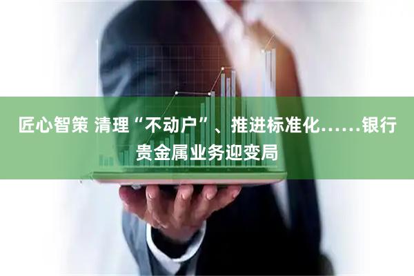 匠心智策 清理“不动户”、推进标准化……银行贵金属业务迎变局
