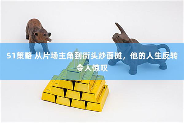51策略 从片场主角到街头炒面摊，他的人生反转令人惊叹