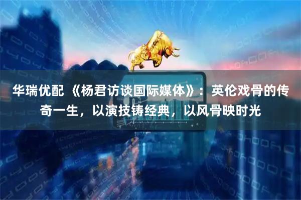 华瑞优配 《杨君访谈国际媒体》:英伦戏骨的传奇一生,以演技铸经典,以风骨映时光