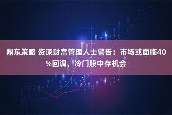 鼎东策略 资深财富管理人士警告:市场或面临40%回调,冷门股中存机会