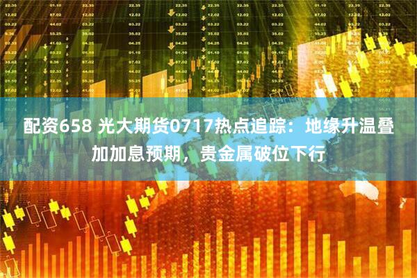配资658 光大期货0717热点追踪:地缘升温叠加加息预期,贵金属破位下行
