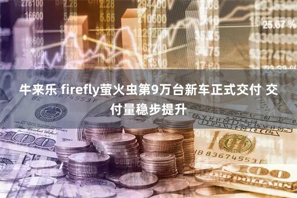 牛来乐 firefly萤火虫第9万台新车正式交付 交付量稳步提升